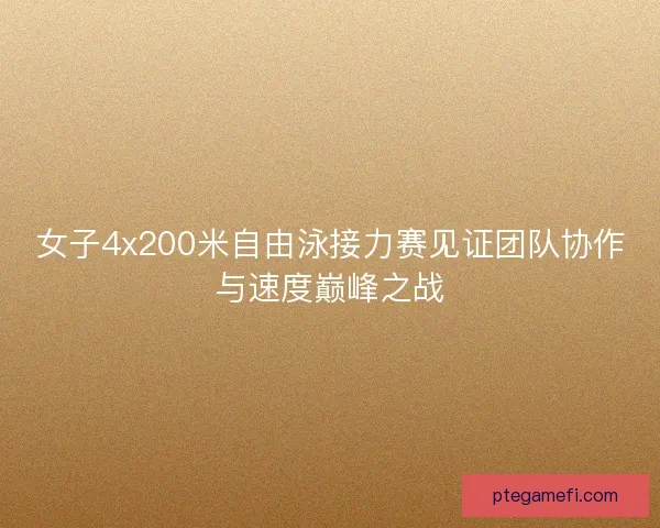 女子4x200米自由泳接力赛见证团队协作与速度巅峰之战