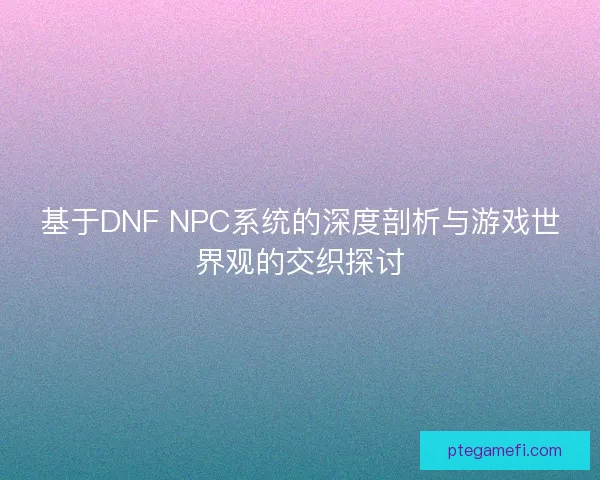 基于DNF NPC系统的深度剖析与游戏世界观的交织探讨