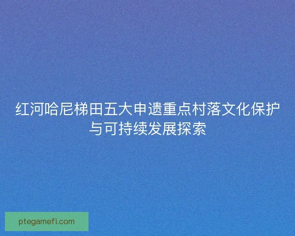 红河哈尼梯田五大申遗重点村落文化保护与可持续发展探索