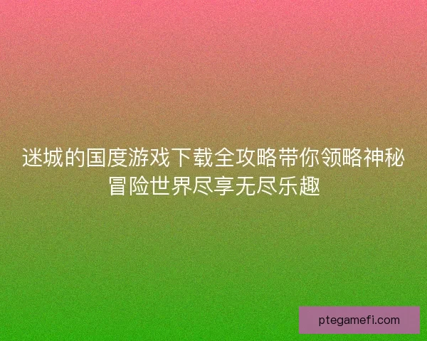 迷城的国度游戏下载全攻略带你领略神秘冒险世界尽享无尽乐趣