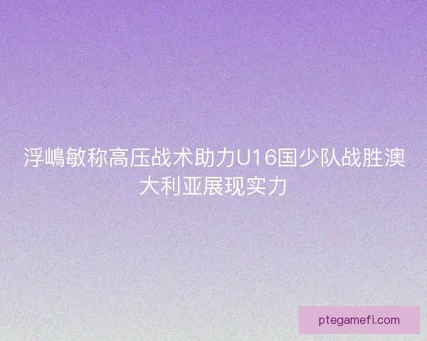 浮嶋敏称高压战术助力U16国少队战胜澳大利亚展现实力