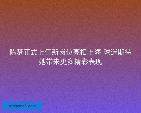 陈梦正式上任新岗位亮相上海 球迷期待她带来更多精彩表现