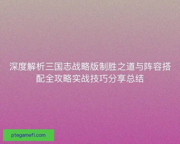 深度解析三国志战略版制胜之道与阵容搭配全攻略实战技巧分享总结