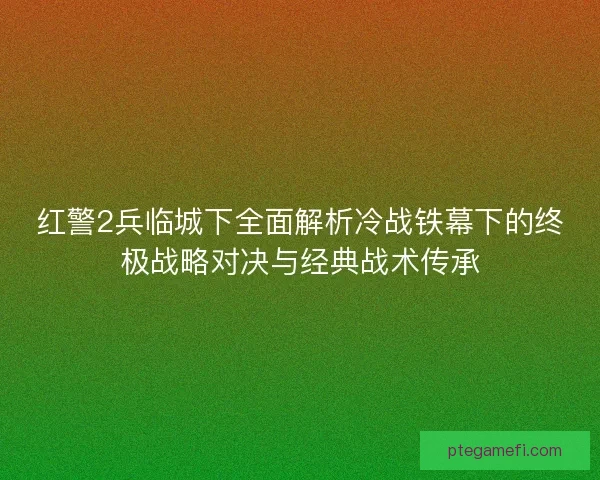 红警2兵临城下全面解析冷战铁幕下的终极战略对决与经典战术传承