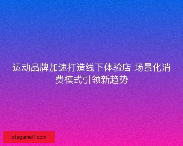 运动品牌加速打造线下体验店 场景化消费模式引领新趋势