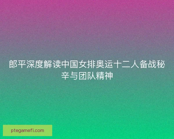 郎平深度解读中国女排奥运十二人备战秘辛与团队精神