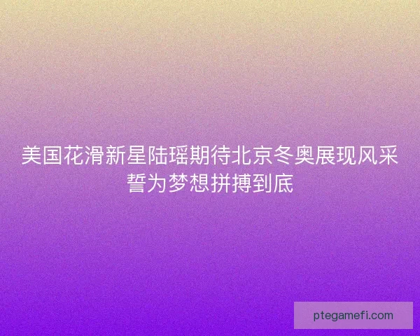 美国花滑新星陆瑶期待北京冬奥展现风采誓为梦想拼搏到底