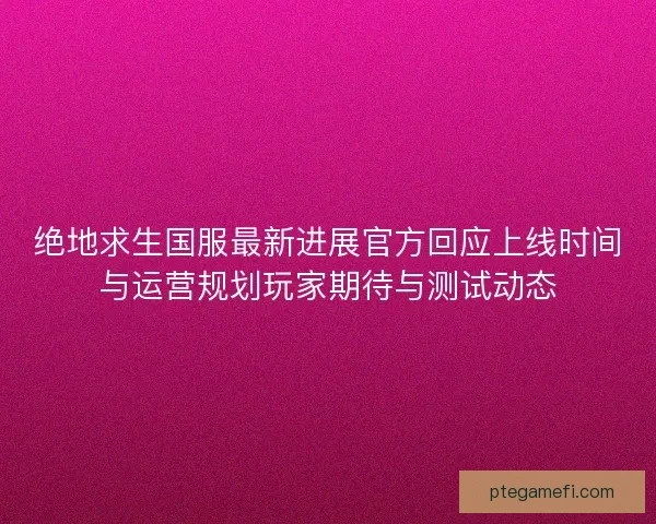 绝地求生国服最新进展官方回应上线时间与运营规划玩家期待与测试动态