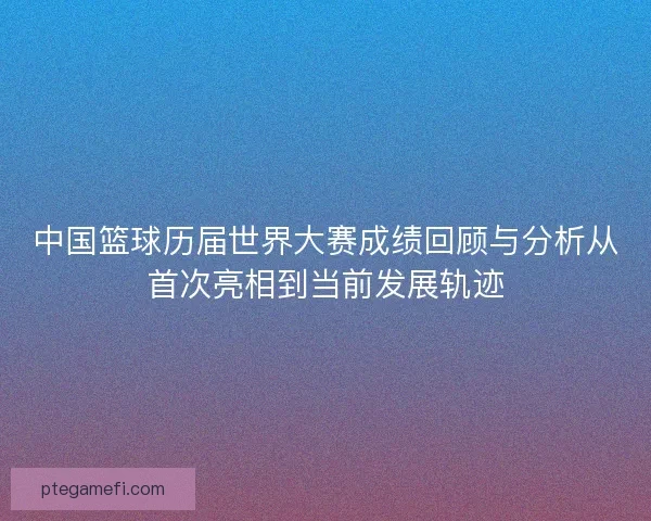 中国篮球历届世界大赛成绩回顾与分析从首次亮相到当前发展轨迹