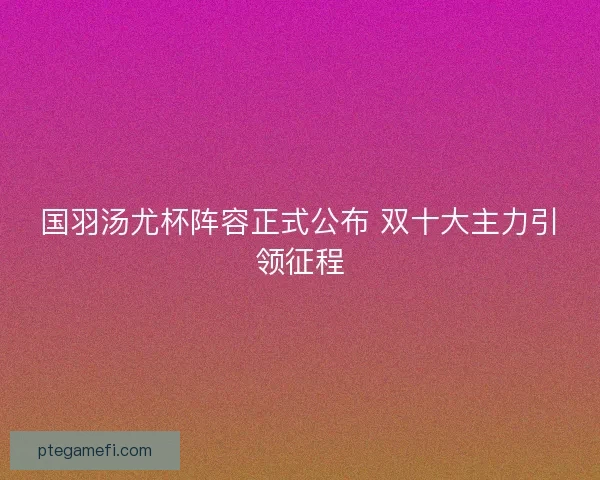 国羽汤尤杯阵容正式公布 双十大主力引领征程